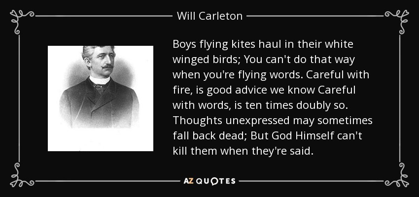 Boys flying kites haul in their white winged birds; You can't do that way when you're flying words. Careful with fire, is good advice we know Careful with words, is ten times doubly so. Thoughts unexpressed may sometimes fall back dead; But God Himself can't kill them when they're said. - Will Carleton