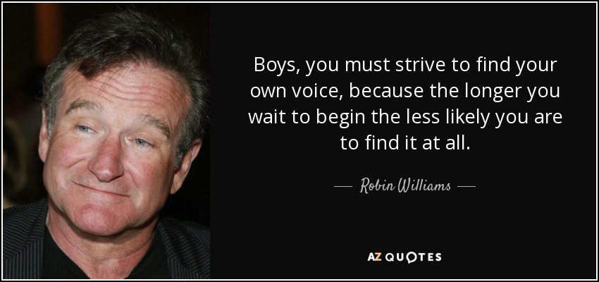 Boys, you must strive to find your own voice, because the longer you wait to begin the less likely you are to find it at all. - Robin Williams