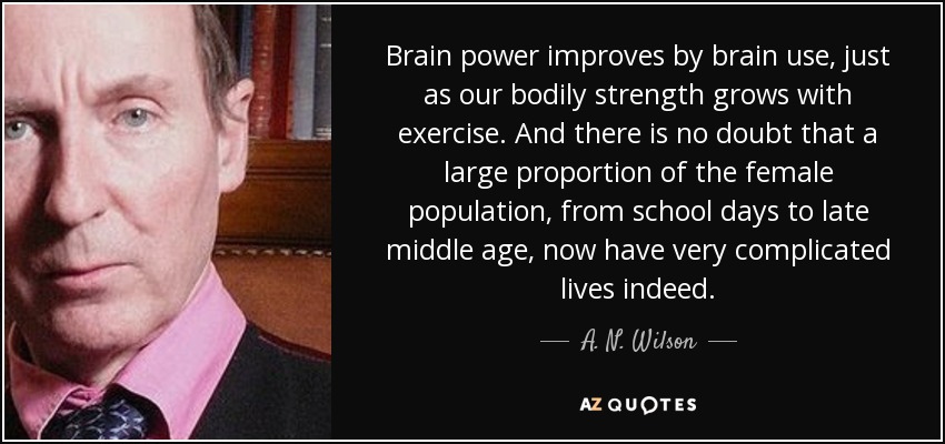 Brain power improves by brain use, just as our bodily strength grows with exercise. And there is no doubt that a large proportion of the female population, from school days to late middle age, now have very complicated lives indeed. - A. N. Wilson