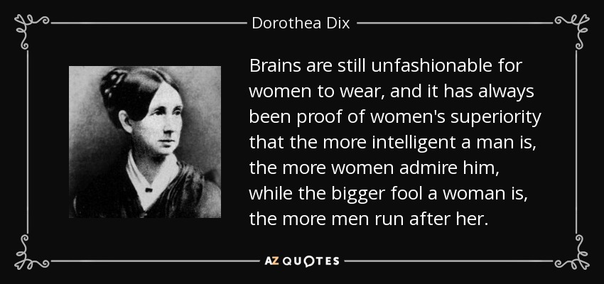 Brains are still unfashionable for women to wear, and it has always been proof of women's superiority that the more intelligent a man is, the more women admire him, while the bigger fool a woman is, the more men run after her. - Dorothea Dix