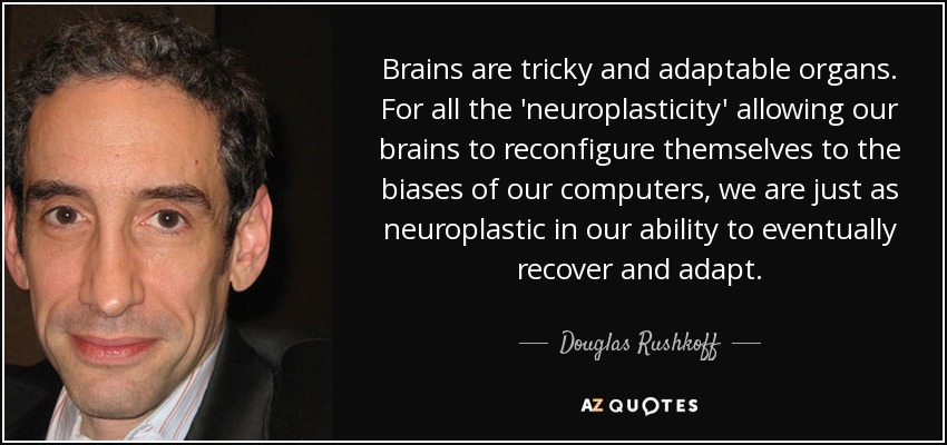Brains are tricky and adaptable organs. For all the 'neuroplasticity' allowing our brains to reconfigure themselves to the biases of our computers, we are just as neuroplastic in our ability to eventually recover and adapt. - Douglas Rushkoff