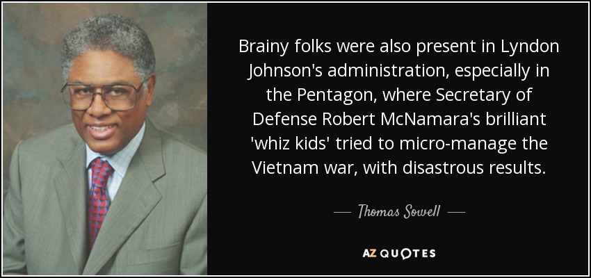 Brainy folks were also present in Lyndon Johnson's administration, especially in the Pentagon, where Secretary of Defense Robert McNamara's brilliant 'whiz kids' tried to micro-manage the Vietnam war, with disastrous results. - Thomas Sowell