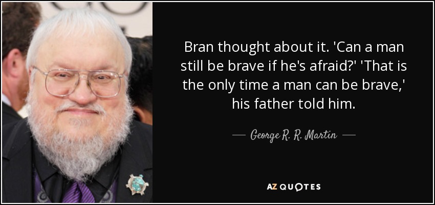 Bran thought about it. 'Can a man still be brave if he's afraid?' 'That is the only time a man can be brave,' his father told him. - George R. R. Martin
