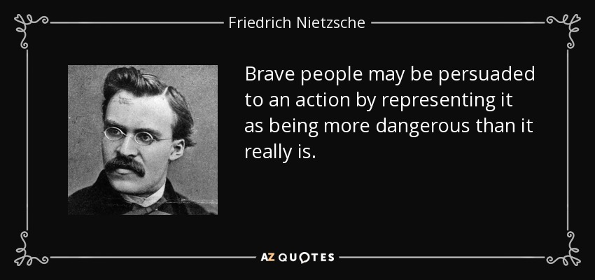 Brave people may be persuaded to an action by representing it as being more dangerous than it really is. - Friedrich Nietzsche
