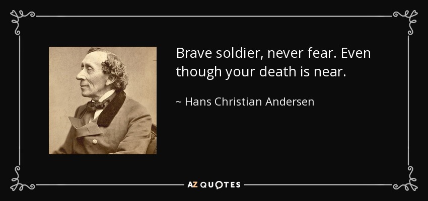 Brave soldier, never fear. Even though your death is near. - Hans Christian Andersen