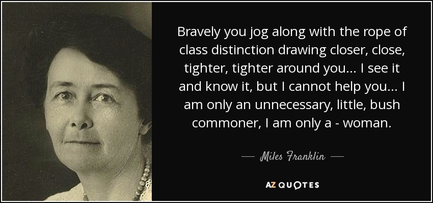 Bravely you jog along with the rope of class distinction drawing closer, close, tighter, tighter around you... I see it and know it, but I cannot help you... I am only an unnecessary, little, bush commoner, I am only a - woman. - Miles Franklin