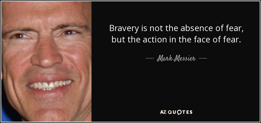 Bravery is not the absence of fear, but the action in the face of fear. - Mark Messier