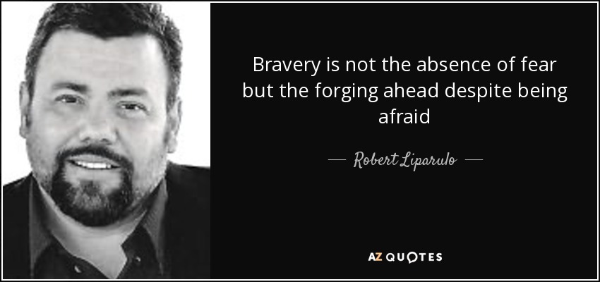 Bravery is not the absence of fear but the forging ahead despite being afraid - Robert Liparulo