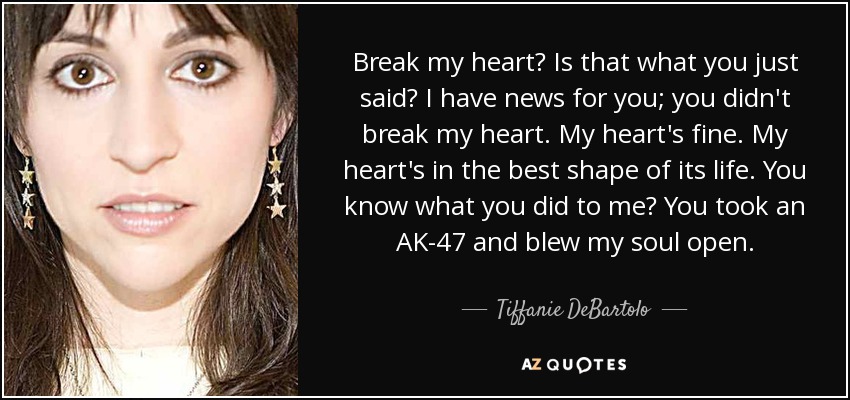 Break my heart? Is that what you just said? I have news for you; you didn't break my heart. My heart's fine. My heart's in the best shape of its life. You know what you did to me? You took an AK-47 and blew my soul open. - Tiffanie DeBartolo