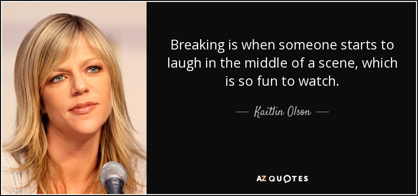 Breaking is when someone starts to laugh in the middle of a scene, which is so fun to watch. - Kaitlin Olson