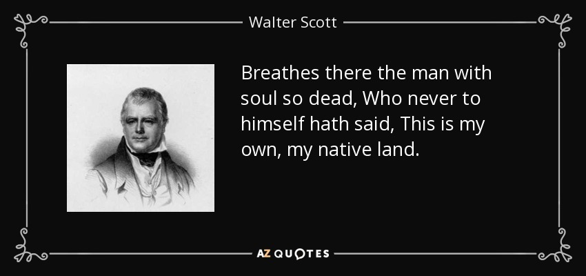 Breathes there the man with soul so dead, Who never to himself hath said, This is my own, my native land. - Walter Scott