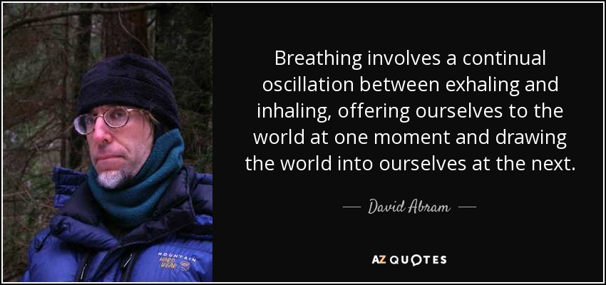 Breathing involves a continual oscillation between exhaling and inhaling, offering ourselves to the world at one moment and drawing the world into ourselves at the next. - David Abram