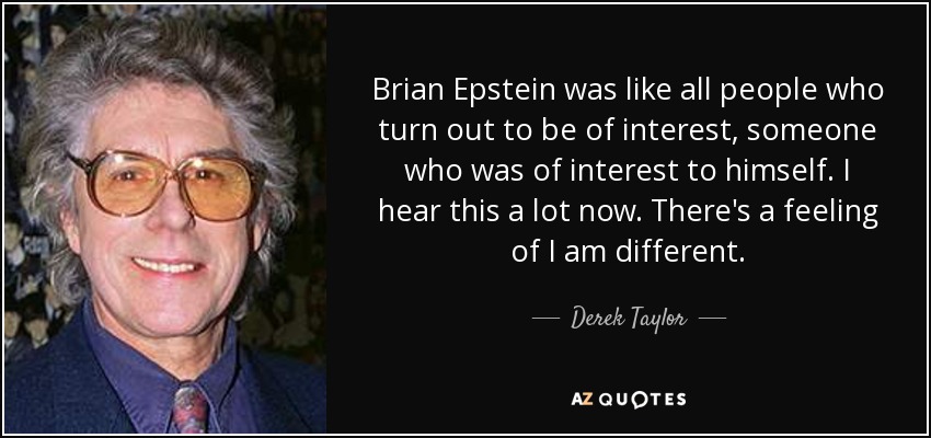 Brian Epstein was like all people who turn out to be of interest, someone who was of interest to himself. I hear this a lot now. There's a feeling of I am different. - Derek Taylor