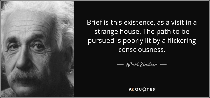 Brief is this existence, as a visit in a strange house. The path to be pursued is poorly lit by a flickering consciousness. - Albert Einstein