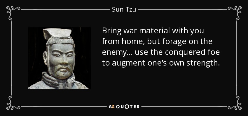 Bring war material with you from home, but forage on the enemy... use the conquered foe to augment one's own strength. - Sun Tzu