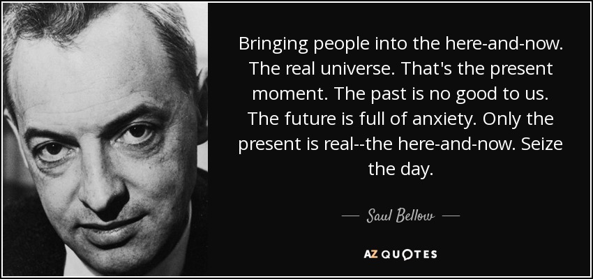 Bringing people into the here-and-now. The real universe. That's the present moment. The past is no good to us. The future is full of anxiety. Only the present is real--the here-and-now. Seize the day. - Saul Bellow