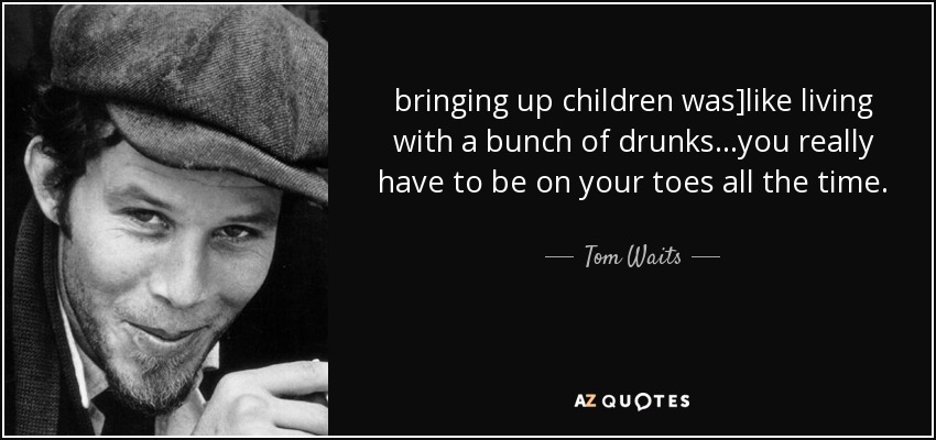 bringing up children was]like living with a bunch of drunks...you really have to be on your toes all the time. - Tom Waits