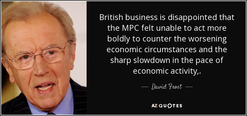British business is disappointed that the MPC felt unable to act more boldly to counter the worsening economic circumstances and the sharp slowdown in the pace of economic activity,. - David Frost