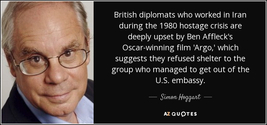 British diplomats who worked in Iran during the 1980 hostage crisis are deeply upset by Ben Affleck's Oscar-winning film 'Argo,' which suggests they refused shelter to the group who managed to get out of the U.S. embassy. - Simon Hoggart