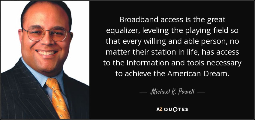 Broadband access is the great equalizer, leveling the playing field so that every willing and able person, no matter their station in life, has access to the information and tools necessary to achieve the American Dream. - Michael K. Powell