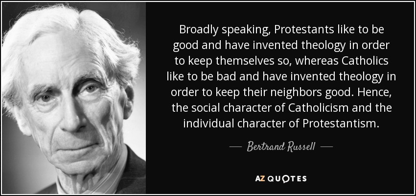 Broadly speaking, Protestants like to be good and have invented theology in order to keep themselves so, whereas Catholics like to be bad and have invented theology in order to keep their neighbors good. Hence, the social character of Catholicism and the individual character of Protestantism. - Bertrand Russell