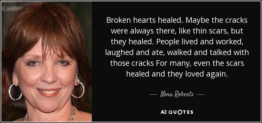 Broken hearts healed. Maybe the cracks were always there, like thin scars, but they healed. People lived and worked, laughed and ate, walked and talked with those cracks For many, even the scars healed and they loved again. - Nora Roberts