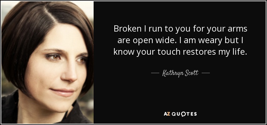 Broken I run to you for your arms are open wide. I am weary but I know your touch restores my life. - Kathryn Scott