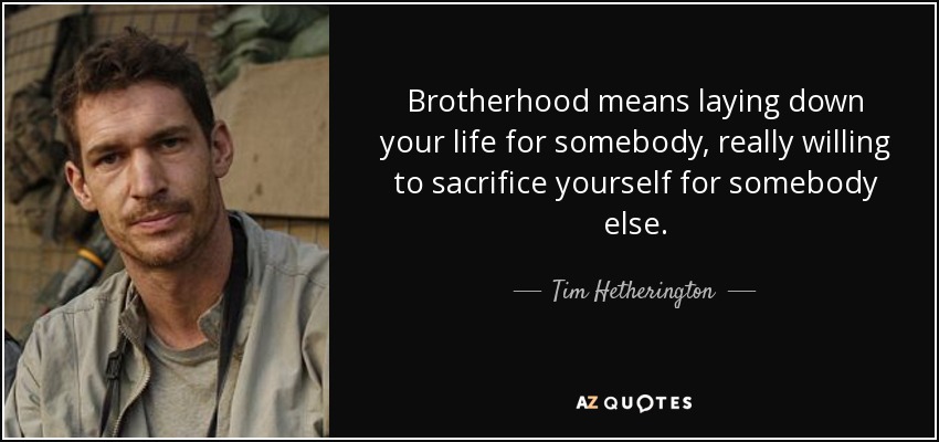 Brotherhood means laying down your life for somebody, really willing to sacrifice yourself for somebody else. - Tim Hetherington
