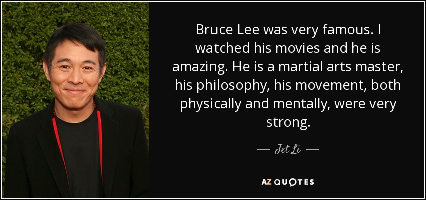Bruce Lee was very famous. I watched his movies and he is amazing. He is a martial arts master, his philosophy, his movement, both physically and mentally, were very strong. - Jet Li