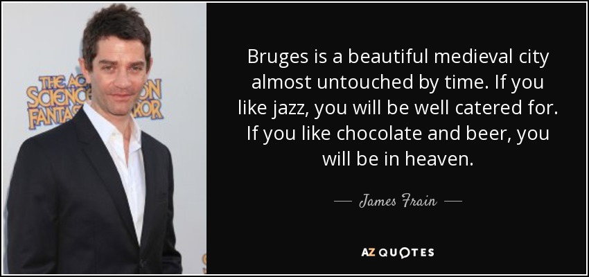 Bruges is a beautiful medieval city almost untouched by time. If you like jazz, you will be well catered for. If you like chocolate and beer, you will be in heaven. - James Frain