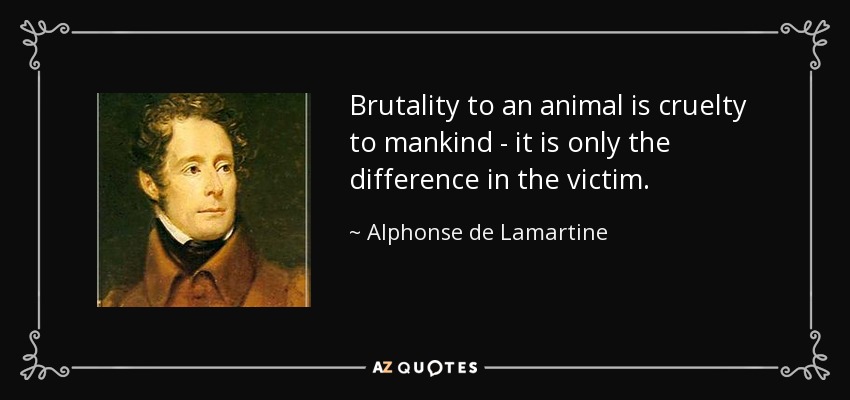 Brutality to an animal is cruelty to mankind - it is only the difference in the victim. - Alphonse de Lamartine