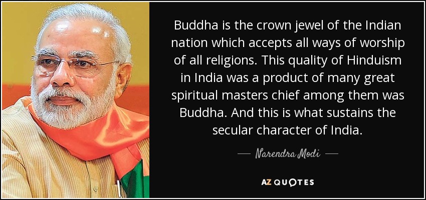 Buddha is the crown jewel of the Indian nation which accepts all ways of worship of all religions. This quality of Hinduism in India was a product of many great spiritual masters chief among them was Buddha. And this is what sustains the secular character of India. - Narendra Modi