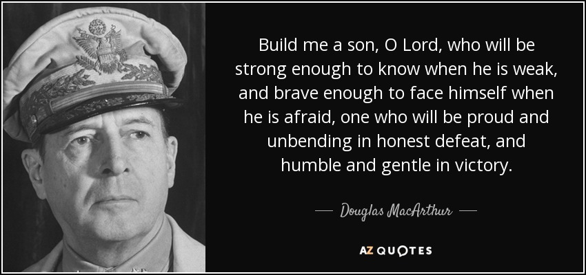 Build me a son, O Lord, who will be strong enough to know when he is weak, and brave enough to face himself when he is afraid, one who will be proud and unbending in honest defeat, and humble and gentle in victory. - Douglas MacArthur