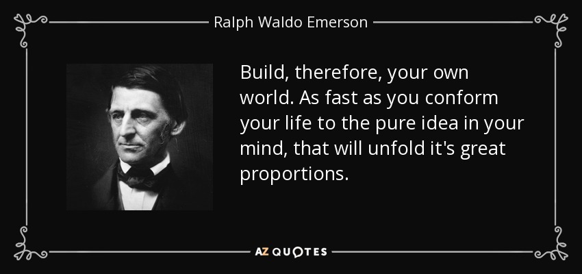 Build, therefore, your own world. As fast as you conform your life to the pure idea in your mind, that will unfold it's great proportions. - Ralph Waldo Emerson