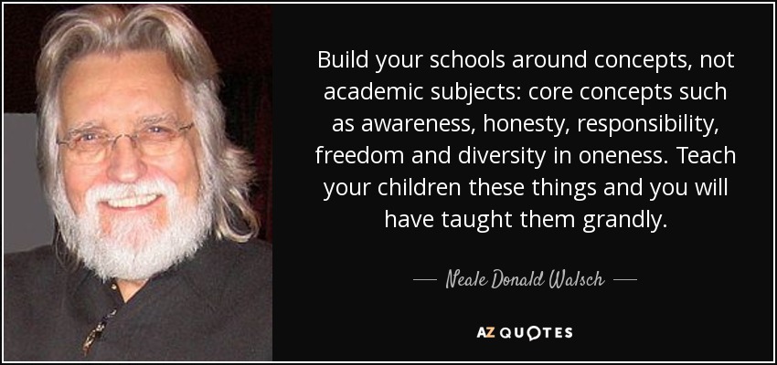 Build your schools around concepts, not academic subjects: core concepts such as awareness, honesty, responsibility, freedom and diversity in oneness. Teach your children these things and you will have taught them grandly. - Neale Donald Walsch