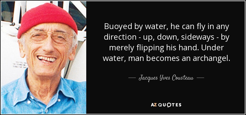 Buoyed by water, he can fly in any direction - up, down, sideways - by merely flipping his hand. Under water, man becomes an archangel. - Jacques Yves Cousteau