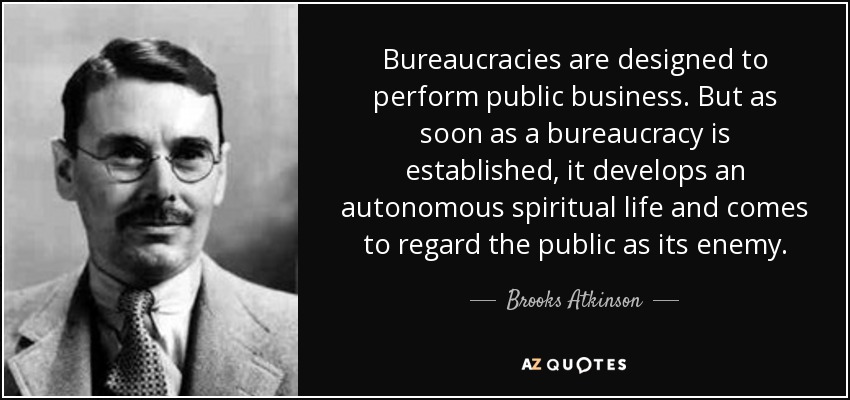 Bureaucracies are designed to perform public business. But as soon as a bureaucracy is established, it develops an autonomous spiritual life and comes to regard the public as its enemy. - Brooks Atkinson