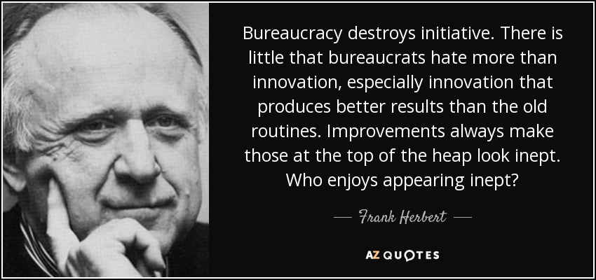 Bureaucracy destroys initiative. There is little that bureaucrats hate more than innovation, especially innovation that produces better results than the old routines. Improvements always make those at the top of the heap look inept. Who enjoys appearing inept? - Frank Herbert