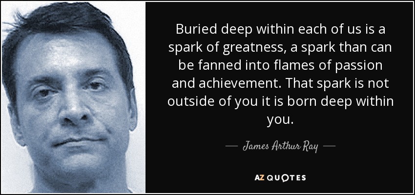 Buried deep within each of us is a spark of greatness, a spark than can be fanned into flames of passion and achievement. That spark is not outside of you it is born deep within you. - James Arthur Ray