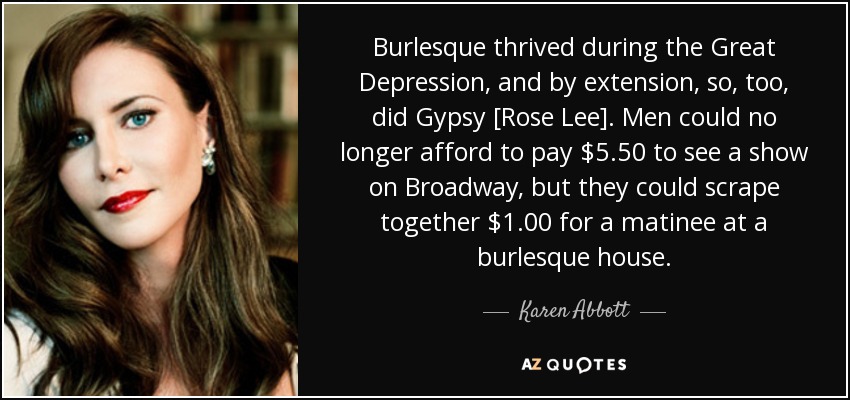 Burlesque thrived during the Great Depression, and by extension, so, too, did Gypsy [Rose Lee]. Men could no longer afford to pay $5.50 to see a show on Broadway, but they could scrape together $1.00 for a matinee at a burlesque house. - Karen Abbott