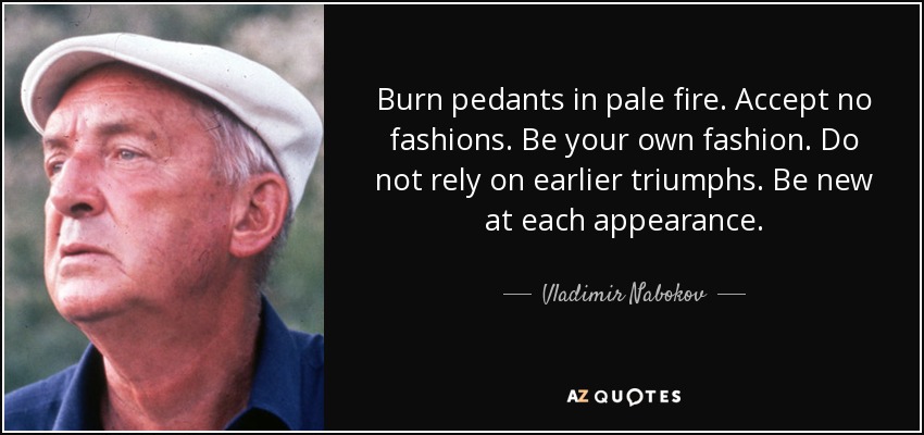 Burn pedants in pale fire. Accept no fashions. Be your own fashion. Do not rely on earlier triumphs. Be new at each appearance. - Vladimir Nabokov