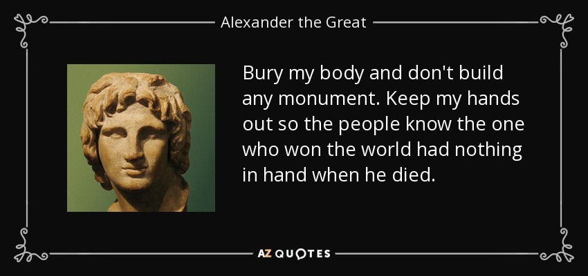 Bury my body and don't build any monument. Keep my hands out so the people know the one who won the world had nothing in hand when he died. - Alexander the Great