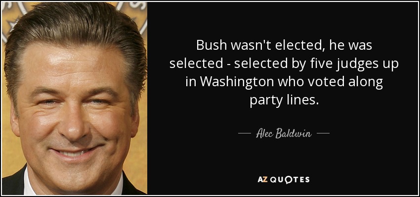 Bush wasn't elected, he was selected - selected by five judges up in Washington who voted along party lines. - Alec Baldwin