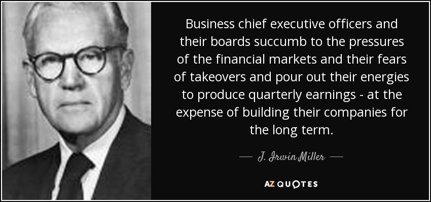 Business chief executive officers and their boards succumb to the pressures of the financial markets and their fears of takeovers and pour out their energies to produce quarterly earnings - at the expense of building their companies for the long term. - J. Irwin Miller