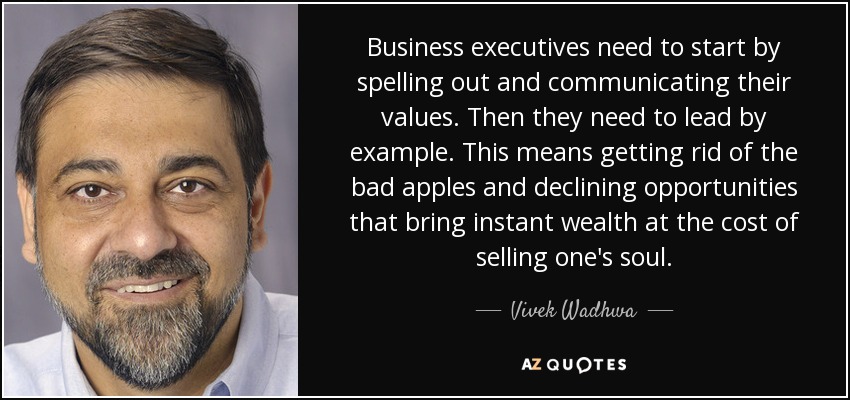 Business executives need to start by spelling out and communicating their values. Then they need to lead by example. This means getting rid of the bad apples and declining opportunities that bring instant wealth at the cost of selling one's soul. - Vivek Wadhwa
