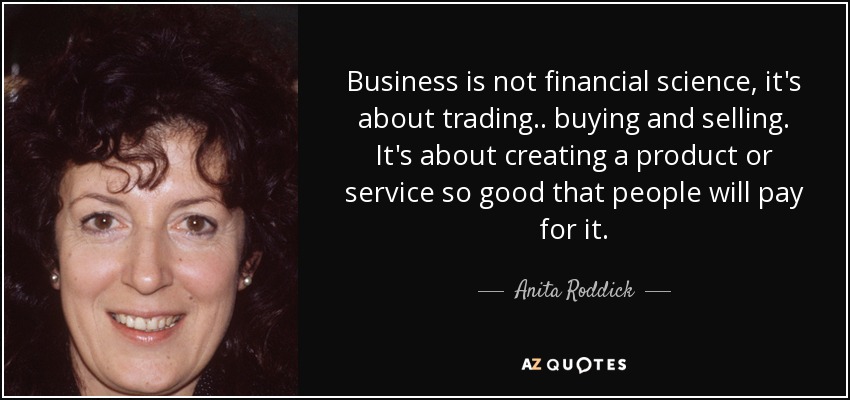 Business is not financial science, it's about trading.. buying and selling. It's about creating a product or service so good that people will pay for it. - Anita Roddick