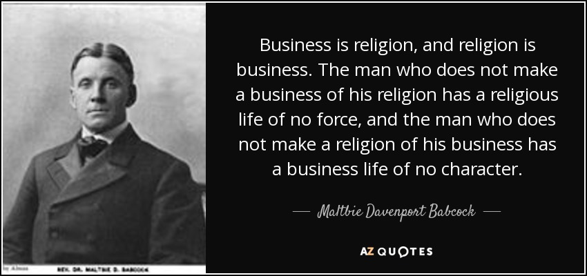Business is religion, and religion is business. The man who does not make a business of his religion has a religious life of no force, and the man who does not make a religion of his business has a business life of no character. - Maltbie Davenport Babcock