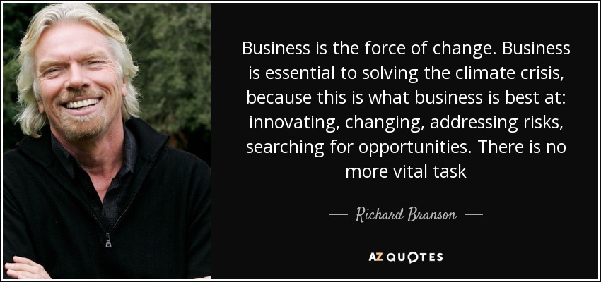 Business is the force of change. Business is essential to solving the climate crisis, because this is what business is best at: innovating, changing, addressing risks, searching for opportunities. There is no more vital task - Richard Branson