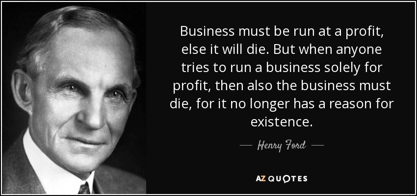 Business must be run at a profit, else it will die. But when anyone tries to run a business solely for profit, then also the business must die, for it no longer has a reason for existence. - Henry Ford