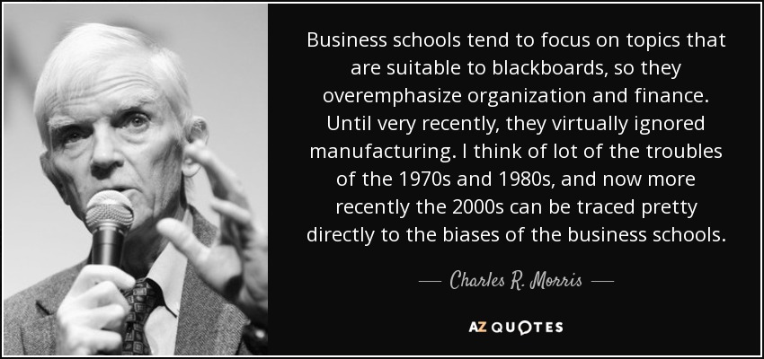 Business schools tend to focus on topics that are suitable to blackboards, so they overemphasize organization and finance. Until very recently, they virtually ignored manufacturing. I think of lot of the troubles of the 1970s and 1980s, and now more recently the 2000s can be traced pretty directly to the biases of the business schools. - Charles R. Morris